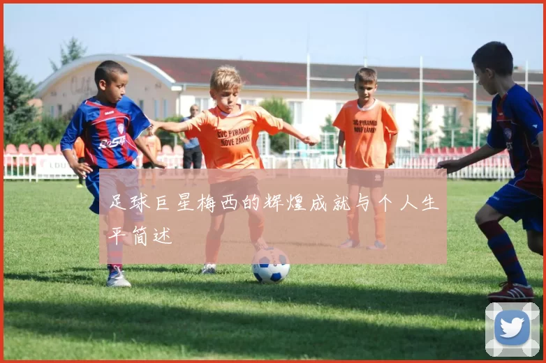 足球巨星梅西的辉煌成就与个人生平简述