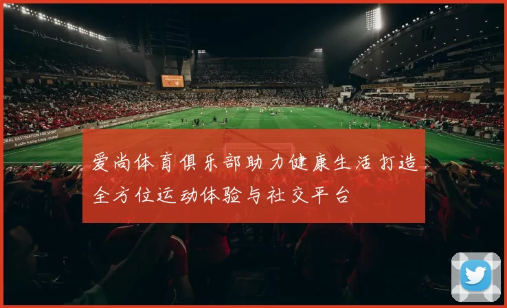 爱尚体育俱乐部助力健康生活打造全方位运动体验与社交平台