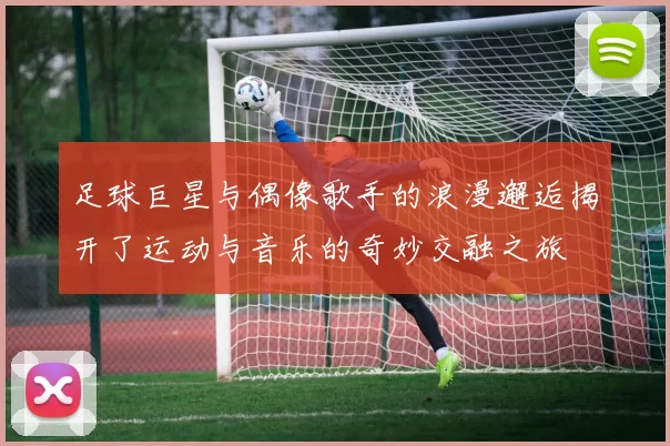 足球巨星与偶像歌手的浪漫邂逅揭开了运动与音乐的奇妙交融之旅